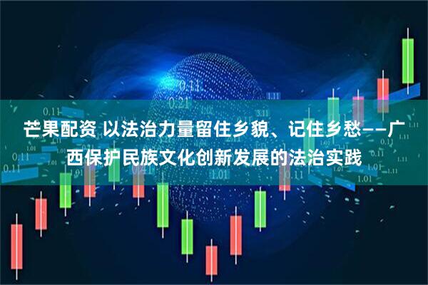 芒果配资 以法治力量留住乡貌、记住乡愁——广西保护民族文化创新发展的法治实践