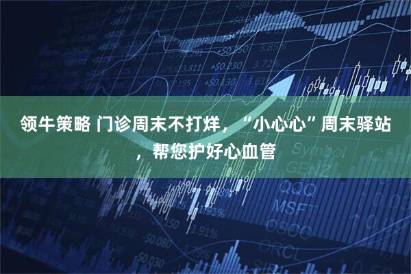 领牛策略 门诊周末不打烊，“小心心”周末驿站，帮您护好心血管