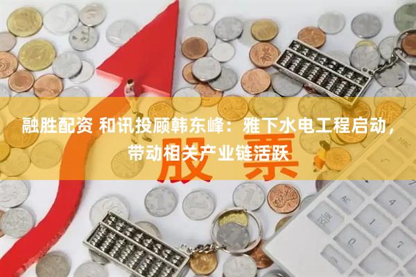 融胜配资 和讯投顾韩东峰：雅下水电工程启动，带动相关产业链活跃