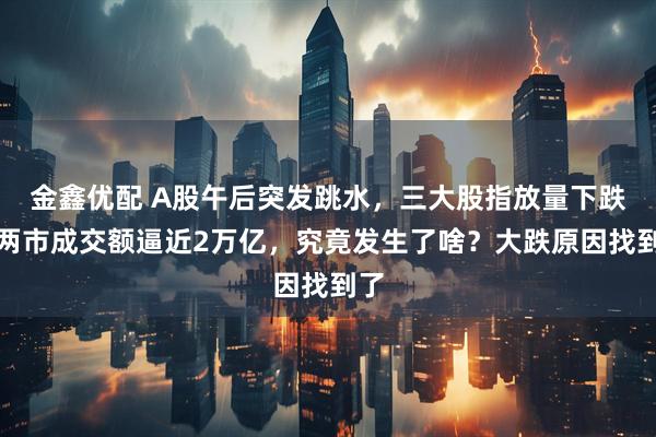 金鑫优配 A股午后突发跳水，三大股指放量下跌，两市成交额逼近2万亿，究竟发生了啥？大跌原因找到了