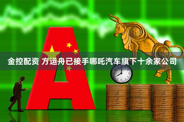 金控配资 方运舟已接手哪吒汽车旗下十余家公司