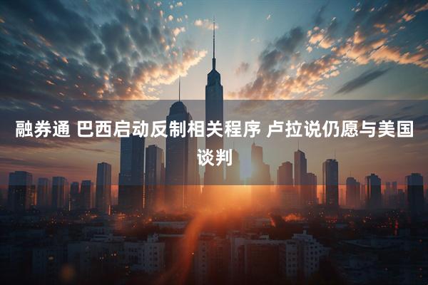 融券通 巴西启动反制相关程序 卢拉说仍愿与美国谈判
