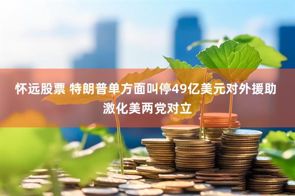怀远股票 特朗普单方面叫停49亿美元对外援助 激化美两党对立