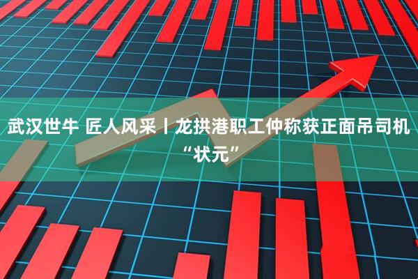 武汉世牛 匠人风采丨龙拱港职工仲称获正面吊司机“状元”