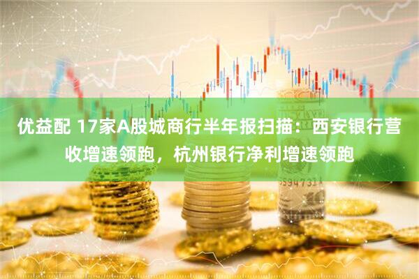 优益配 17家A股城商行半年报扫描：西安银行营收增速领跑，杭州银行净利增速领跑