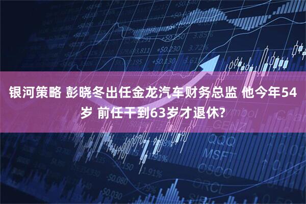 银河策略 彭晓冬出任金龙汽车财务总监 他今年54岁 前任干到63岁才退休?