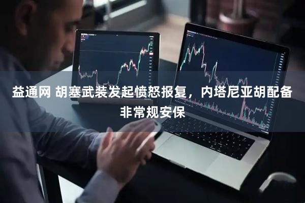 益通网 胡塞武装发起愤怒报复，内塔尼亚胡配备非常规安保