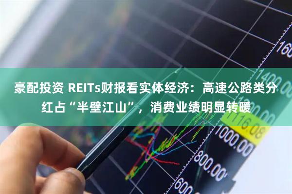 豪配投资 REITs财报看实体经济：高速公路类分红占“半壁江山”，消费业绩明显转暖