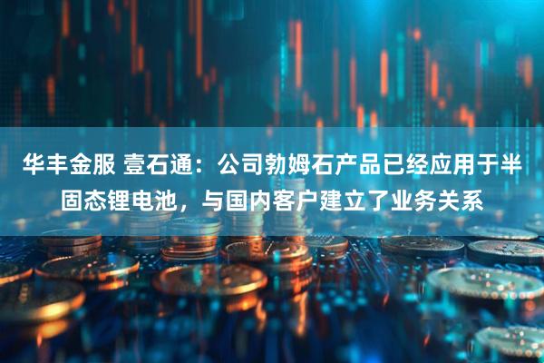 华丰金服 壹石通：公司勃姆石产品已经应用于半固态锂电池，与国内客户建立了业务关系