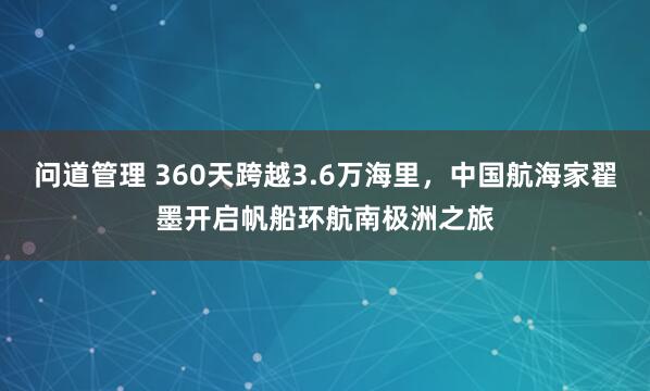 问道管理 360天跨越3.6万海里，中国航海家翟墨开启帆船环航南极洲之旅