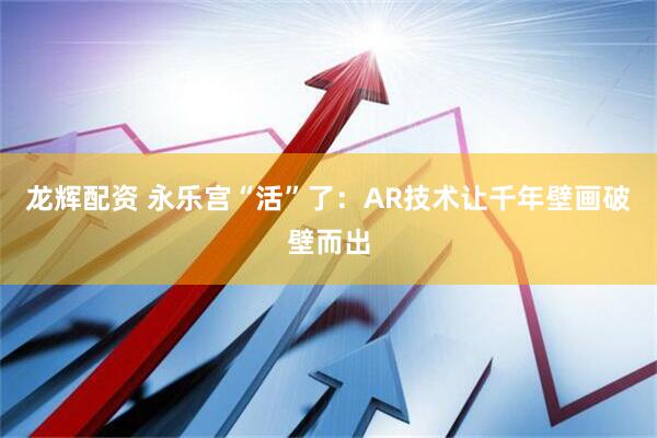 龙辉配资 永乐宫“活”了：AR技术让千年壁画破壁而出