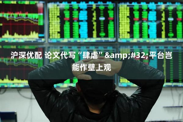 沪深优配 论文代写“肆虐” 平台岂能作壁上观