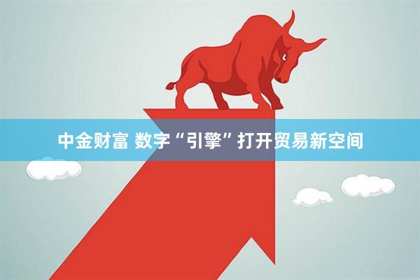 中金财富 数字“引擎”打开贸易新空间