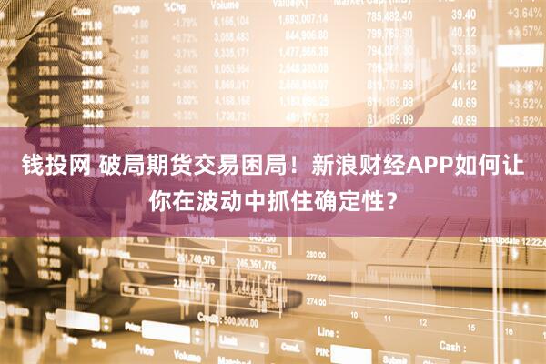 钱投网 破局期货交易困局！新浪财经APP如何让你在波动中抓住确定性？
