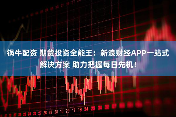 锅牛配资 期货投资全能王：新浪财经APP一站式解决方案 助力把握每日先机！