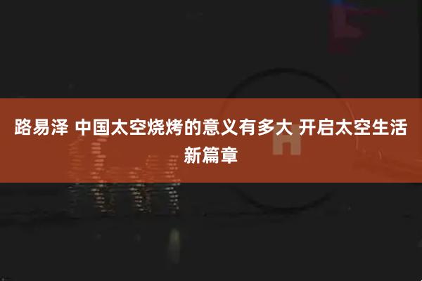 路易泽 中国太空烧烤的意义有多大 开启太空生活新篇章