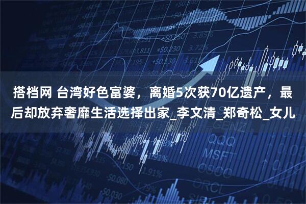 搭档网 台湾好色富婆，离婚5次获70亿遗产，最后却放弃奢靡生活选择出家_李文清_郑奇松_女儿